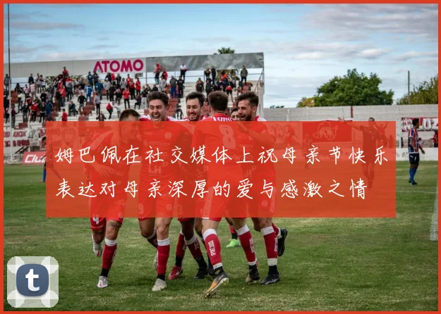 姆巴佩在社交媒体上祝母亲节快乐表达对母亲深厚的爱与感激之情
