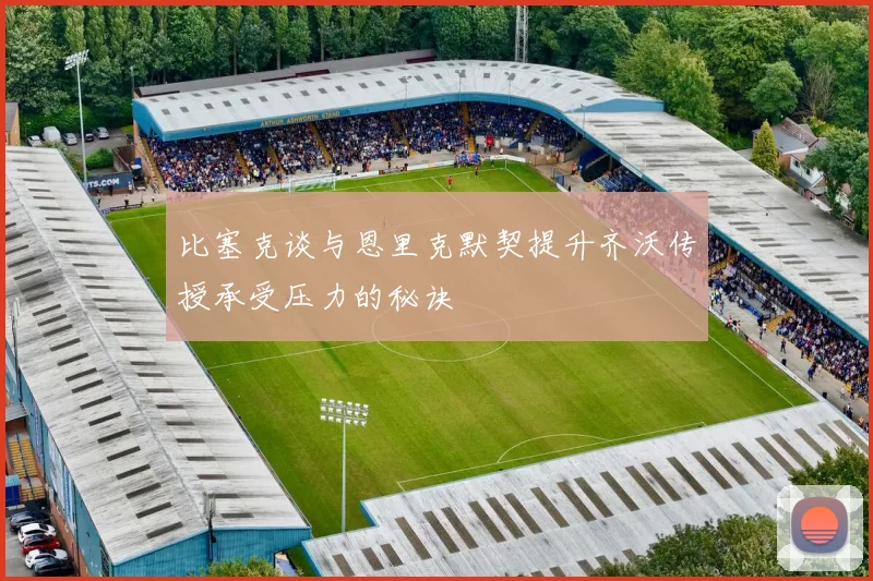 比塞克谈与恩里克默契提升齐沃传授承受压力的秘诀