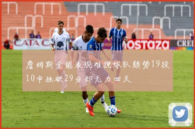 詹姆斯全能表现难挽球队颓势19投10中独砍29分却无力回天