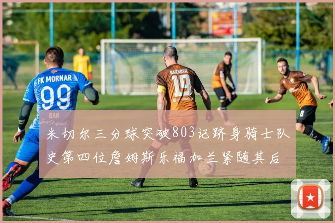 米切尔三分球突破803记跻身骑士队史第四位詹姆斯乐福加兰紧随其后