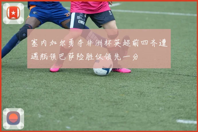 塞内加尔勇夺非洲杯英超前四齐遭遇瓶颈巴萨险胜仅领先一分