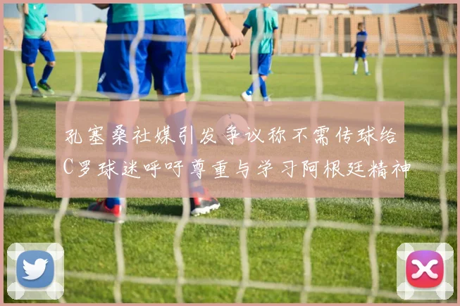 孔塞桑社媒引发争议称不需传球给C罗球迷呼吁尊重与学习阿根廷精神
