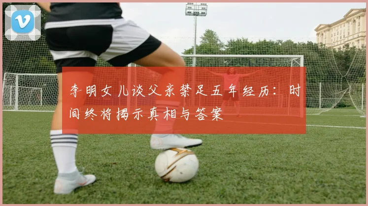 李明女儿谈父亲禁足五年经历：时间终将揭示真相与答案