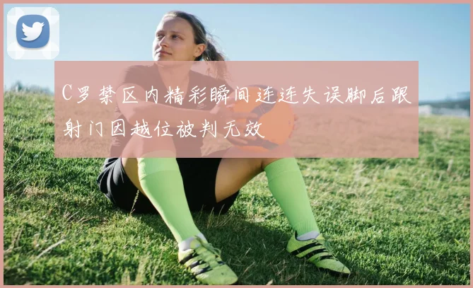 C罗禁区内精彩瞬间连连失误脚后跟射门因越位被判无效