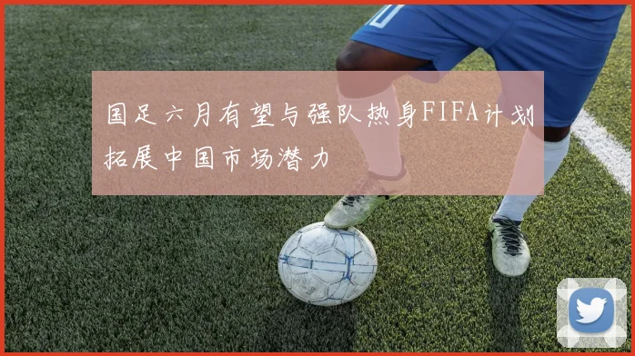国足六月有望与强队热身FIFA计划拓展中国市场潜力