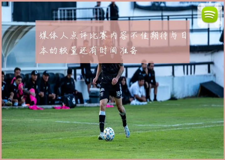 媒体人点评比赛内容不佳期待与日本的较量还有时间准备
