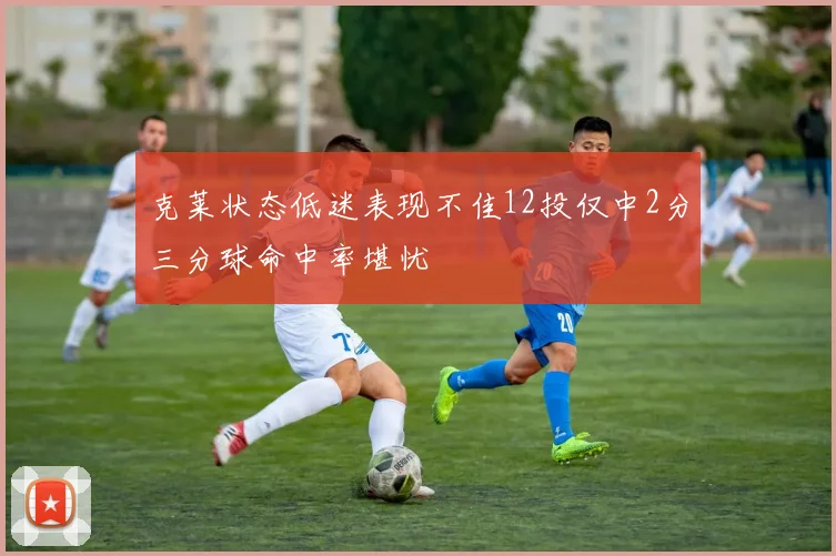 克莱状态低迷表现不佳12投仅中2分三分球命中率堪忧