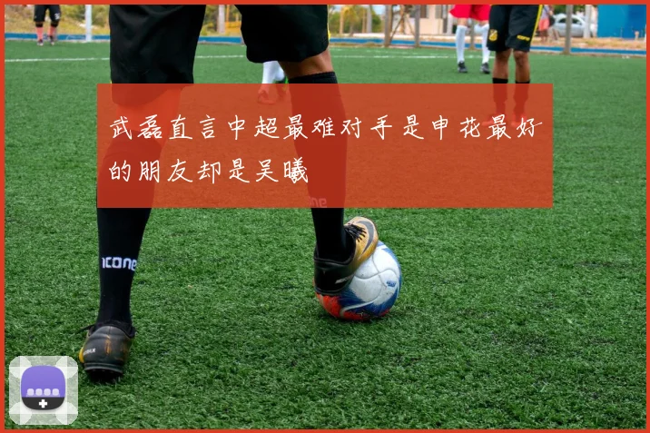武磊直言中超最难对手是申花最好的朋友却是吴曦