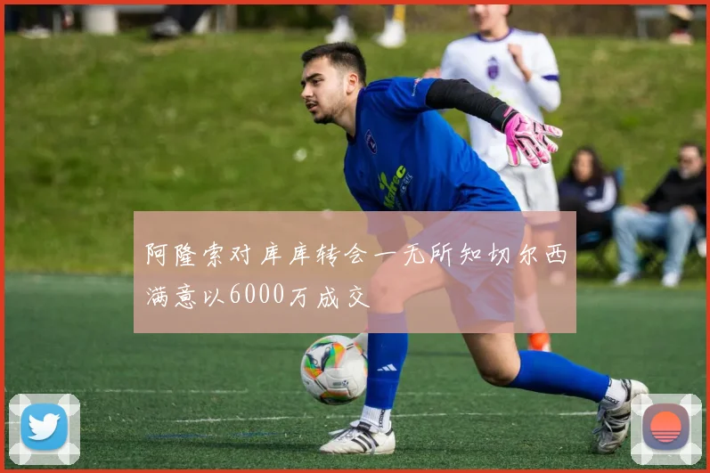 阿隆索对库库转会一无所知切尔西满意以6000万成交