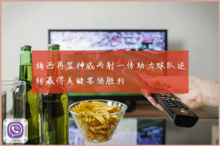 梅西再显神威两射一传助力球队逆转赢得关键客场胜利