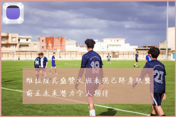 维拉纽瓦盛赞文班表现已跻身联盟前五未来潜力令人期待