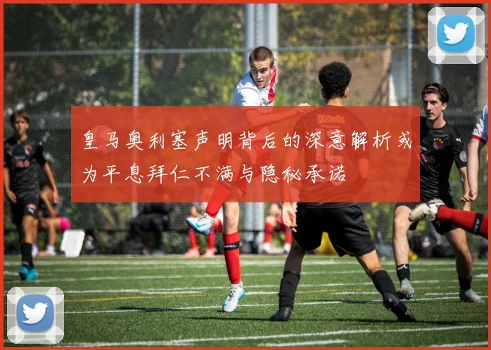 皇马奥利塞声明背后的深意解析或为平息拜仁不满与隐秘承诺