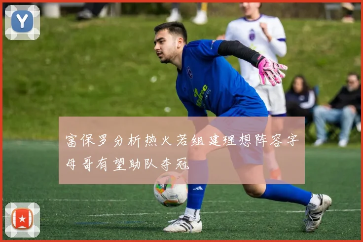 富保罗分析热火若组建理想阵容字母哥有望助队夺冠