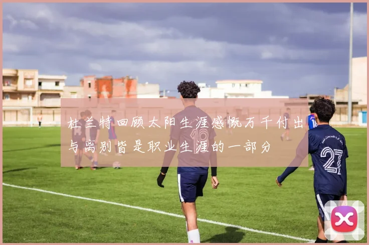 杜兰特回顾太阳生涯感慨万千付出与离别皆是职业生涯的一部分