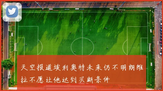 天空报道埃利奥特未来仍不明朗维拉不愿让他达到买断条件