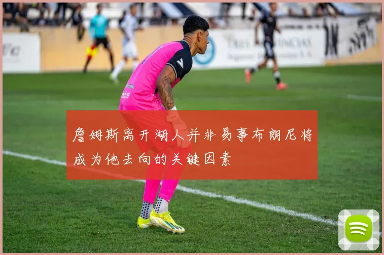 詹姆斯离开湖人并非易事布朗尼将成为他去向的关键因素