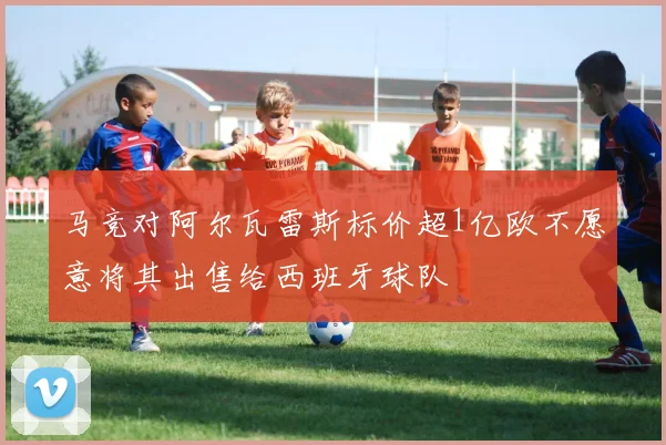 马竞对阿尔瓦雷斯标价超1亿欧不愿意将其出售给西班牙球队