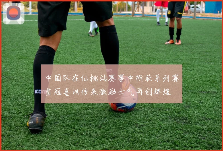 中国队在仙桃站赛事中斩获系列赛首冠喜讯传来激励士气再创辉煌